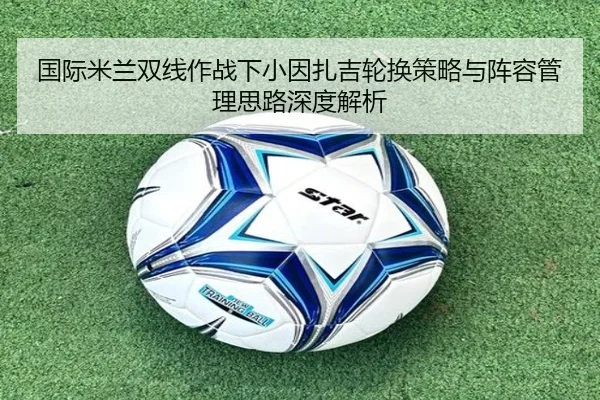 国际米兰双线作战下小因扎吉轮换策略与阵容管理思路深度解析 | okooo