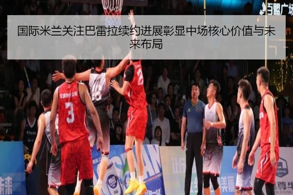 国际米兰关注巴雷拉续约进展彰显中场核心价值与未来布局 | okooo