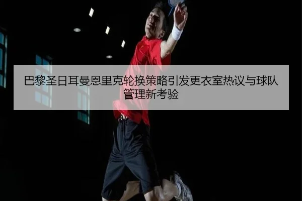 巴黎圣日耳曼恩里克轮换策略引发更衣室热议与球队管理新考验