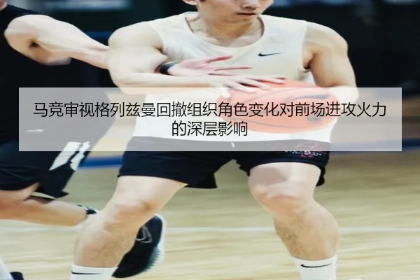 马竞审视格列兹曼回撤组织角色变化对前场进攻火力的深层影响