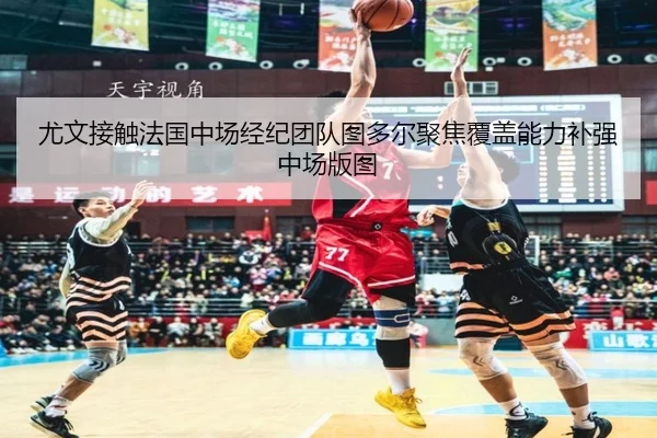 尤文接触法国中场经纪团队图多尔聚焦覆盖能力补强中场版图